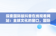 探索国际版抖音在线观看网站：全球文化的窗口，国际版抖音在线观看网站免费 