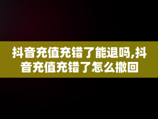 抖音充值充错了能退吗,抖音充值充错了怎么撤回