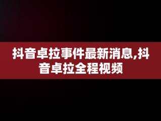 抖音卓拉事件最新消息,抖音卓拉全程视频