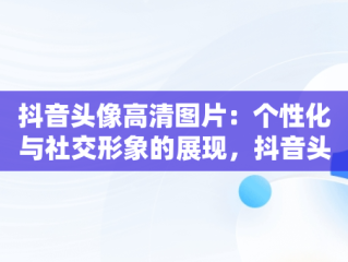 抖音头像高清图片：个性化与社交形象的展现，抖音头像高清图片2023 