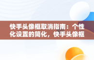 快手头像框取消指南：个性化设置的简化，快手头像框怎么取消绑定 