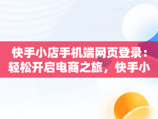 快手小店手机端网页登录：轻松开启电商之旅，快手小店手机端网页登录在哪里 