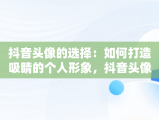 抖音头像的选择：如何打造吸睛的个人形象，抖音头像用什么最好 