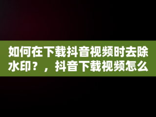 如何在下载抖音视频时去除水印？，抖音下载视频怎么去掉抖音号水印软件 