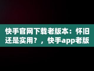 快手官网下载老版本：怀旧还是实用？，快手app老版本下载 