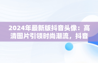 2024年最新版抖音头像：高清图片引领时尚潮流，抖音头像2024年最新女头像 