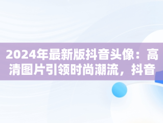 2024年最新版抖音头像：高清图片引领时尚潮流，抖音头像2024年最新女头像 