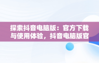 探索抖音电脑版：官方下载与使用体验，抖音电脑版官方下载的网址 
