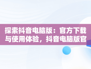 探索抖音电脑版：官方下载与使用体验，抖音电脑版官方下载的网址 