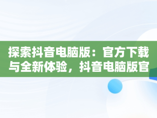 探索抖音电脑版：官方下载与全新体验，抖音电脑版官方下载免费下载 