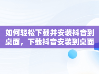 如何轻松下载并安装抖音到桌面，下载抖音安装到桌面怎么删除 