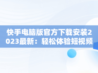 快手电脑版官方下载安装2023最新：轻松体验短视频魅力，快手电脑版最新版本2021下载 