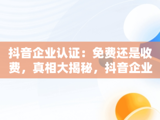 抖音企业认证：免费还是收费，真相大揭秘，抖音企业认证要收费吗是真的吗 