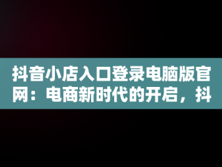 抖音小店入口登录电脑版官网：电商新时代的开启，抖音小店入口登录电脑版官网下载 