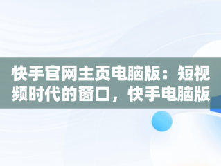 快手官网主页电脑版：短视频时代的窗口，快手电脑版官方下载官网 