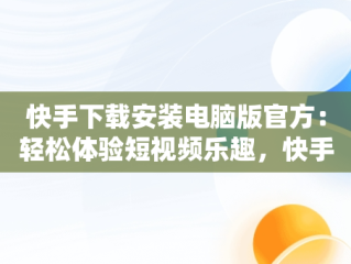 快手下载安装电脑版官方：轻松体验短视频乐趣，快手电脑版最新版本2021下载 