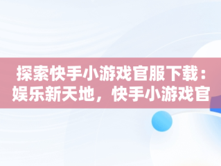 探索快手小游戏官服下载：娱乐新天地，快手小游戏官方正版 