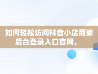 如何轻松访问抖音小店商家后台登录入口官网， 