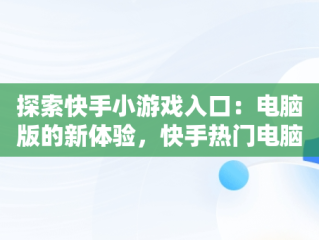 探索快手小游戏入口：电脑版的新体验，快手热门电脑游戏 