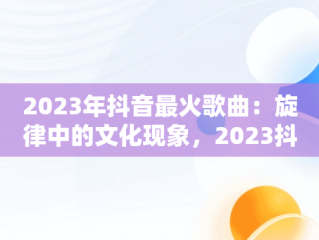 2023年抖音最火歌曲：旋律中的文化现象，2023抖音最火歌曲200首 