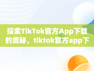 探索TikTok官方App下载的奥秘，tiktok官方app下载最新版 