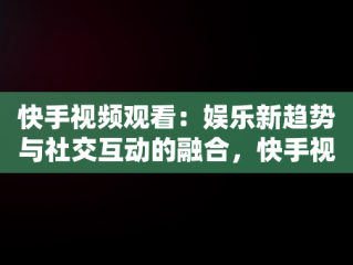 快手视频观看：娱乐新趋势与社交互动的融合，快手视频观看历史记录 