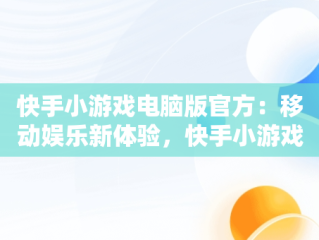 快手小游戏电脑版官方：移动娱乐新体验，快手小游戏电脑版官方入口 