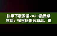 快手下载安装2021最新版官网：探索短视频潮流，快手下载官方版下载 