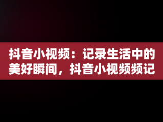 抖音小视频：记录生活中的美好瞬间，抖音小视频频记录美好生活怎么弄 