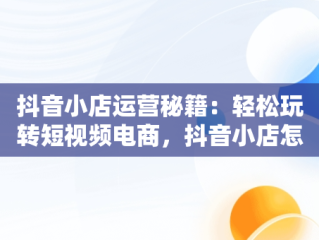 抖音小店运营秘籍：轻松玩转短视频电商，抖音小店怎么运营才能出单呢 