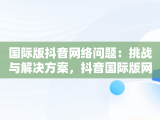 国际版抖音网络问题：挑战与解决方案，抖音国际版网络解决方法2020 