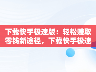 下载快手极速版：轻松赚取零钱新途径，下载快手极速版赚钱领现金 