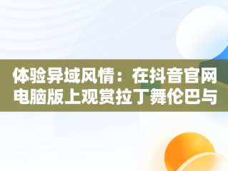 体验异域风情：在抖音官网电脑版上观赏拉丁舞伦巴与扇子舞，抖音拉丁舞蹈视频 