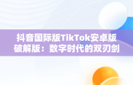 抖音国际版TikTok安卓版破解版：数字时代的双刃剑，tiktok抖音国际版破解版wz 