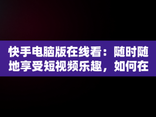快手电脑版在线看：随时随地享受短视频乐趣，如何在电脑看快手 