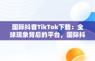 国际抖音TikTok下载：全球现象背后的平台，国际抖音tiktok下载破解版 