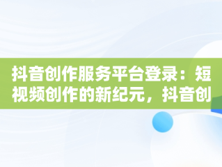 抖音创作服务平台登录：短视频创作的新纪元，抖音创作服务平台登录入口 