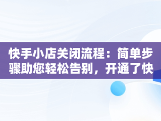 快手小店关闭流程：简单步骤助您轻松告别，开通了快手小店怎么关闭店铺 