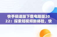 快手极速版下载电脑版2022：探索短视频新体验，快手极速版电脑版最新版 