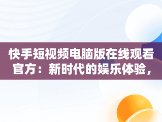 快手短视频电脑版在线观看官方：新时代的娱乐体验，快手短视频电脑版怎么下载安装 