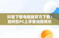 抖音下载电脑版官方下载：如何在PC上享受短视频乐趣，抖音下载安装电脑版 