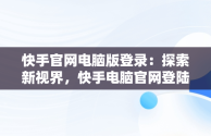 快手官网电脑版登录：探索新视界，快手电脑官网登陆 