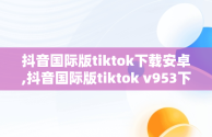 抖音国际版tiktok下载安卓,抖音国际版tiktok v953下载