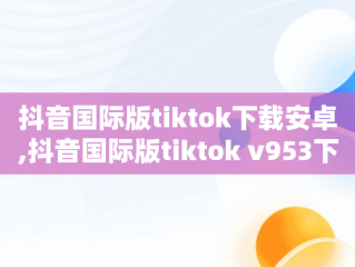 抖音国际版tiktok下载安卓,抖音国际版tiktok v953下载