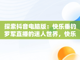 探索抖音电脑版：快乐垂钓罗军直播的迷人世界，快乐垂钓抖音直播间 