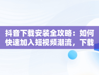 抖音下载安装全攻略：如何快速加入短视频潮流，下载安装抖音极速版最新版本 