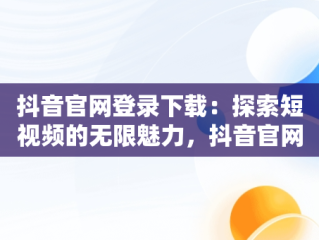 抖音官网登录下载：探索短视频的无限魅力，抖音官网登录下载安装 