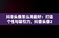 抖音头像怎么用最好：打造个性与吸引力，抖音头像2021是怎么弄的 