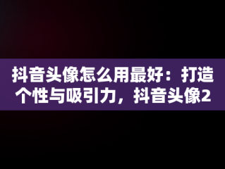 抖音头像怎么用最好：打造个性与吸引力，抖音头像2021是怎么弄的 