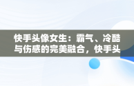 快手头像女生：霸气、冷酷与伤感的完美融合，快手头像女生霸气冷酷伤感真人 